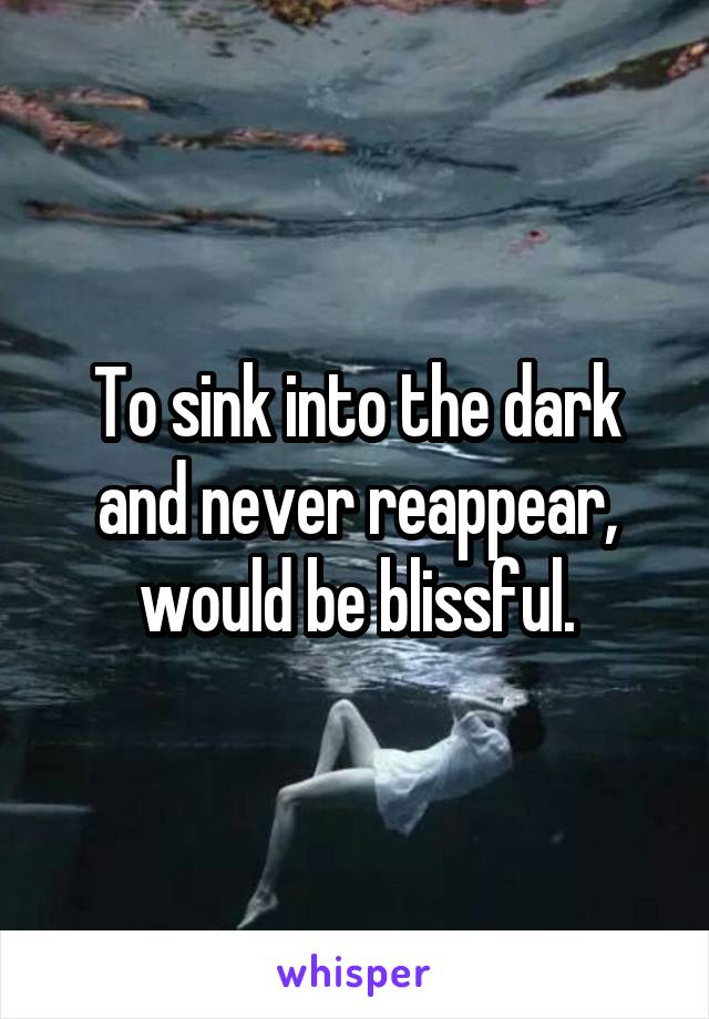To sink into the dark and never reappear, would be blissful.