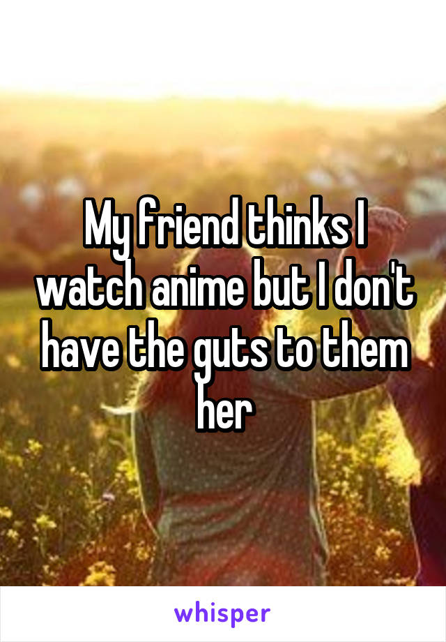 My friend thinks I watch anime but I don't have the guts to them her