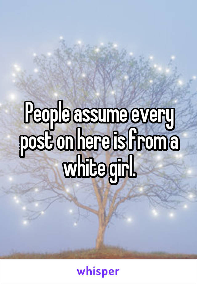 People assume every post on here is from a white girl.