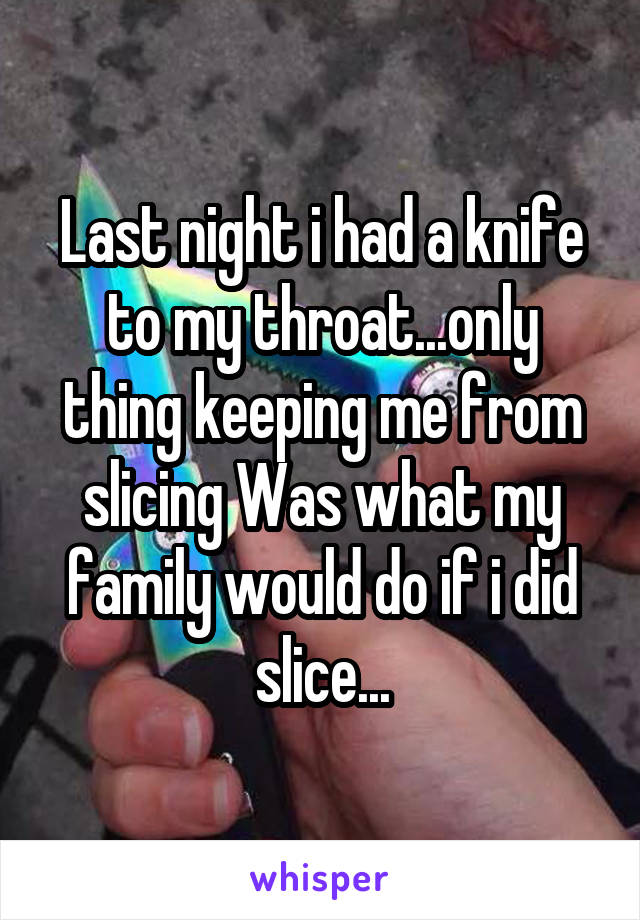 Last night i had a knife to my throat...only thing keeping me from slicing Was what my family would do if i did slice...