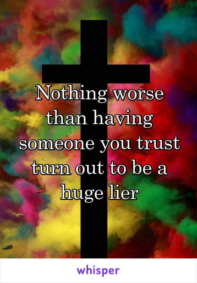 Nothing worse than having someone you trust turn out to be a huge lier