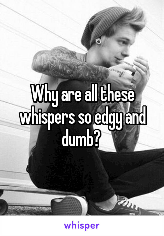Why are all these whispers so edgy and dumb? 
