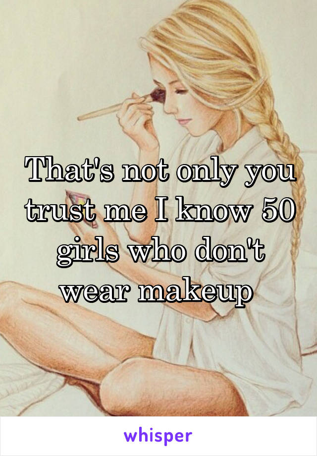 That's not only you trust me I know 50 girls who don't wear makeup 