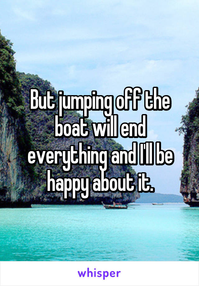 But jumping off the boat will end everything and I'll be happy about it.