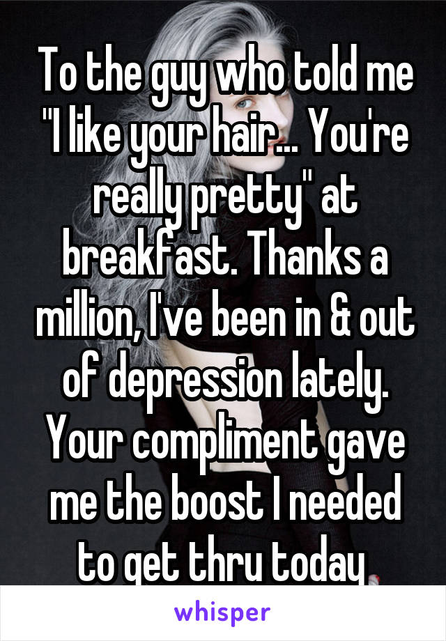 To the guy who told me "I like your hair... You're really pretty" at breakfast. Thanks a million, I've been in & out of depression lately. Your compliment gave me the boost I needed to get thru today 