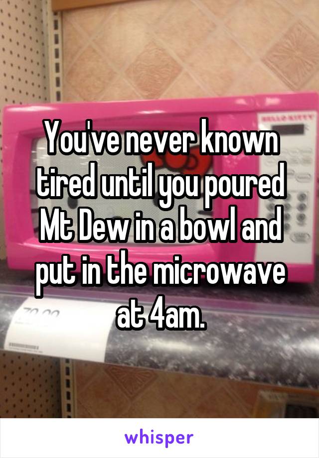 You've never known tired until you poured Mt Dew in a bowl and put in the microwave at 4am.