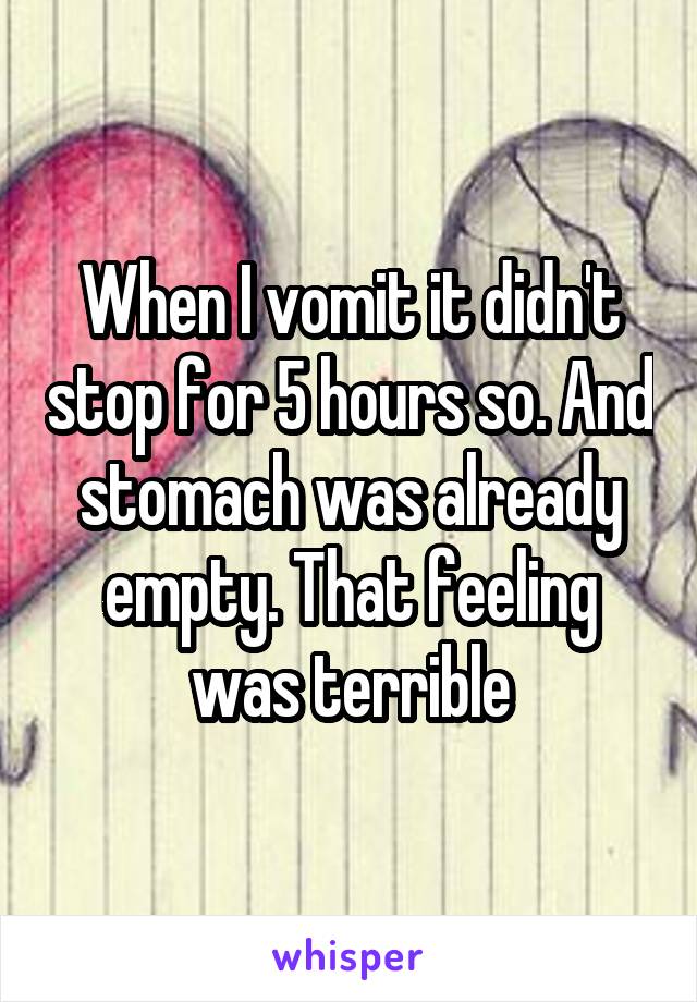 When I vomit it didn't stop for 5 hours so. And stomach was already empty. That feeling was terrible