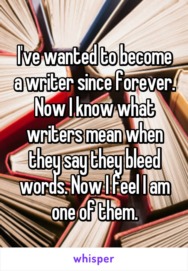 I've wanted to become a writer since forever.
Now I know what writers mean when they say they bleed words. Now I feel I am one of them.