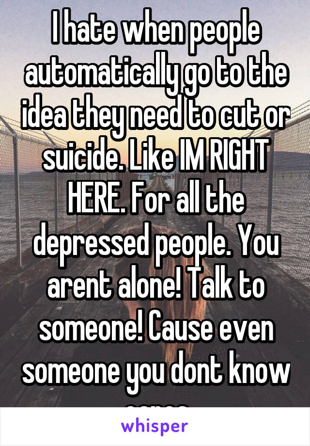 I hate when people automatically go to the idea they need to cut or suicide. Like IM RIGHT HERE. For all the depressed people. You arent alone! Talk to someone! Cause even someone you dont know cares