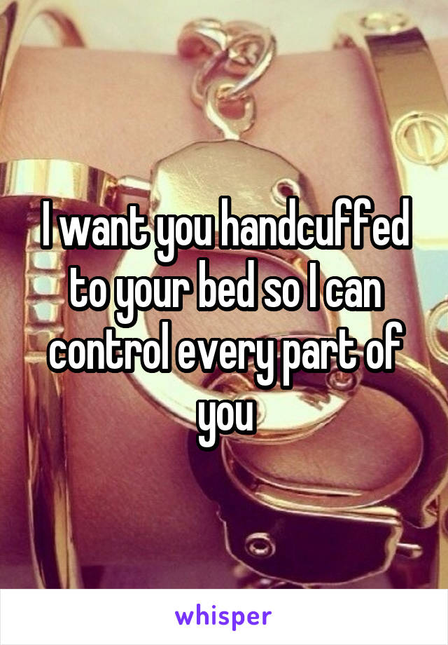 I want you handcuffed to your bed so I can control every part of you