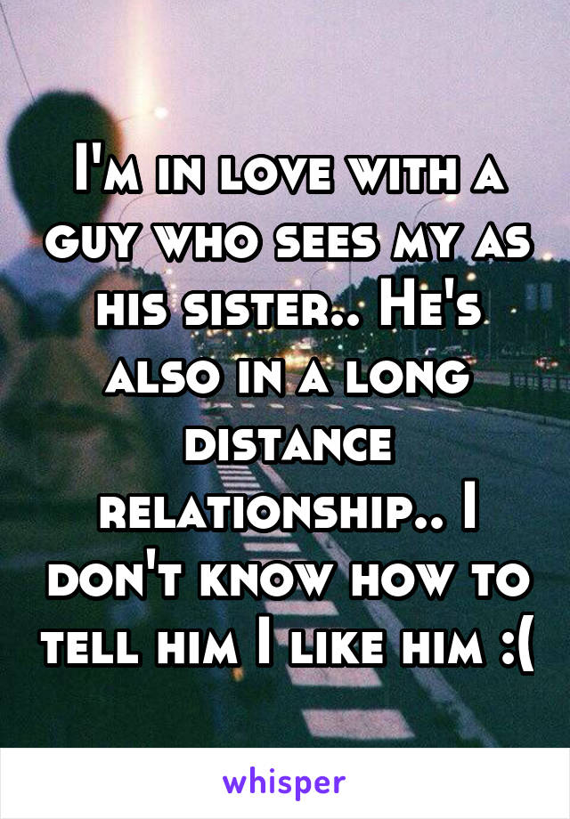 I'm in love with a guy who sees my as his sister.. He's also in a long distance relationship.. I don't know how to tell him I like him :(