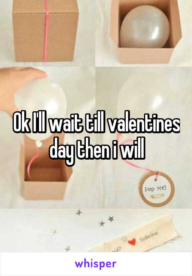 Ok I'll wait till valentines day then i will