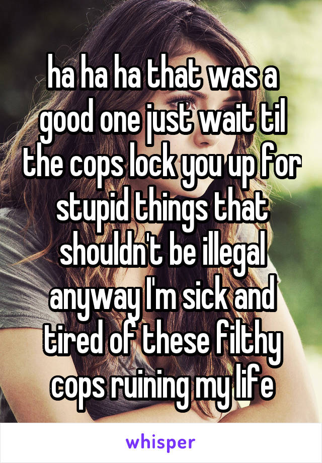 ha ha ha that was a good one just wait til the cops lock you up for stupid things that shouldn't be illegal anyway I'm sick and tired of these filthy cops ruining my life
