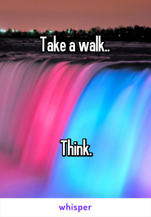 Take a walk.. 




Think.
