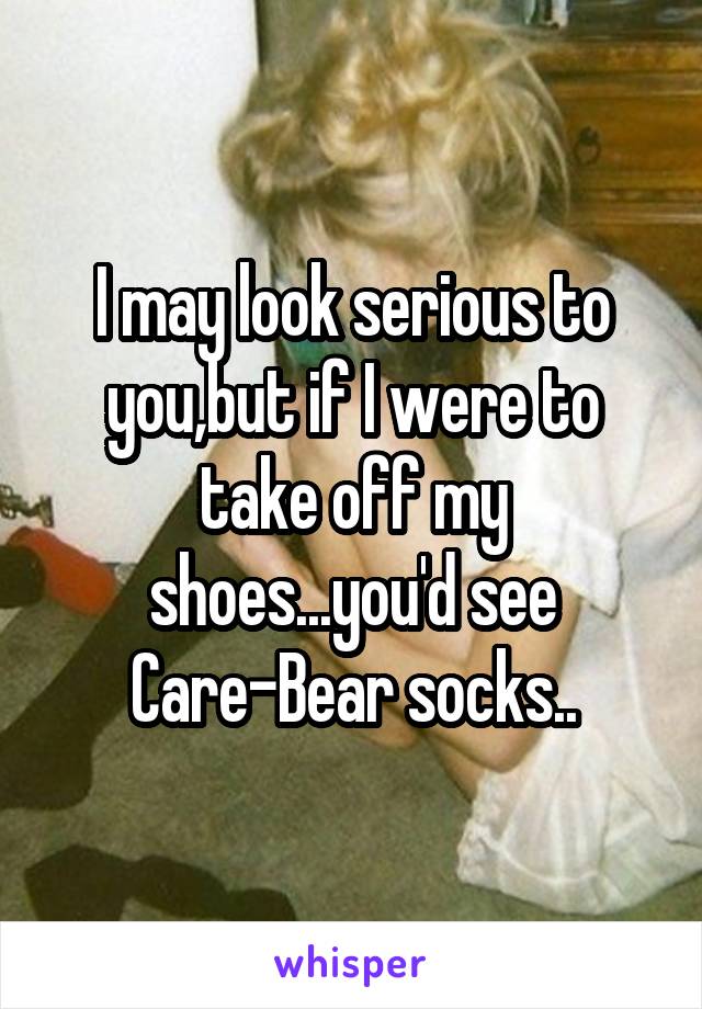I may look serious to you,but if I were to take off my shoes...you'd see Care-Bear socks..