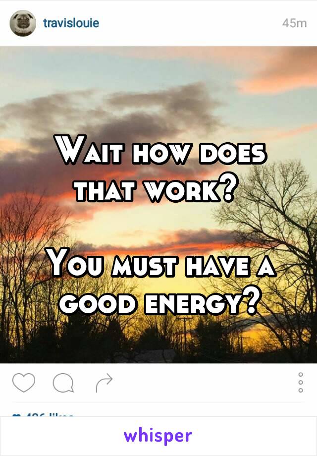 Wait how does that work? 

You must have a good energy?