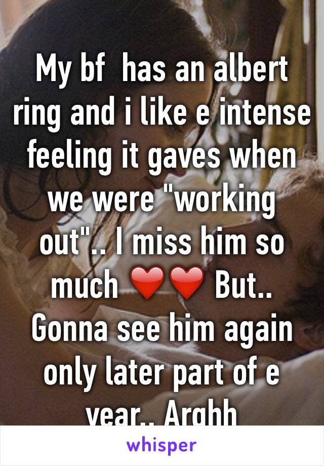 My bf  has an albert ring and i like e intense feeling it gaves when we were "working out".. I miss him so much ❤️❤️ But.. Gonna see him again only later part of e year.. Arghh 