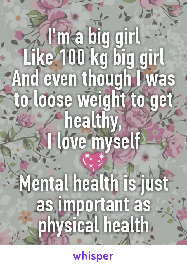 I'm a big girl
Like 100 kg big girl
And even though I was to loose weight to get healthy,
I love myself
💖
Mental health is just as important as physical health