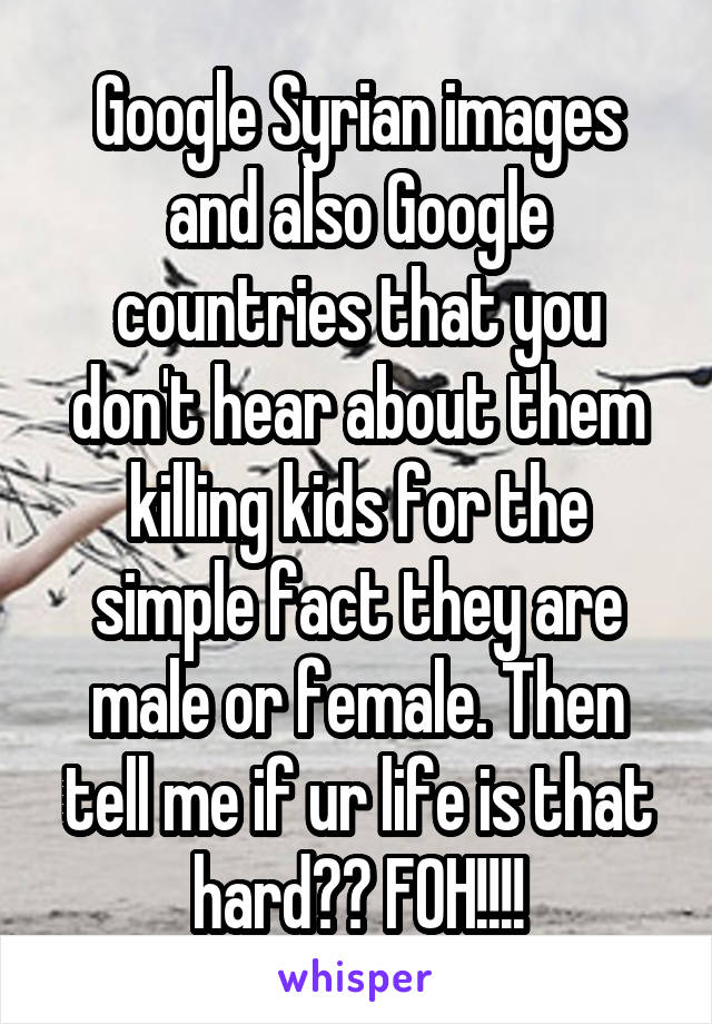 Google Syrian images and also Google countries that you don't hear about them killing kids for the simple fact they are male or female. Then tell me if ur life is that hard?? FOH!!!!