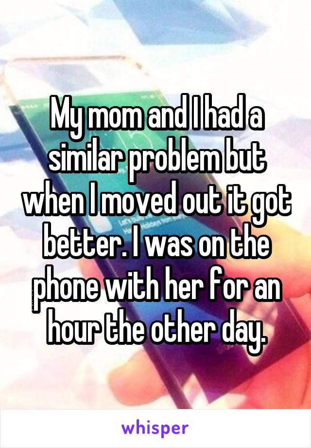 My mom and I had a similar problem but when I moved out it got better. I was on the phone with her for an hour the other day.