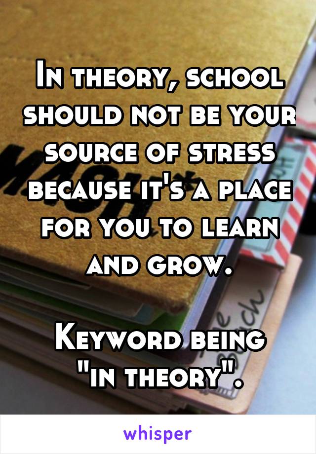 In theory, school should not be your source of stress because it's a place for you to learn and grow.

Keyword being "in theory".