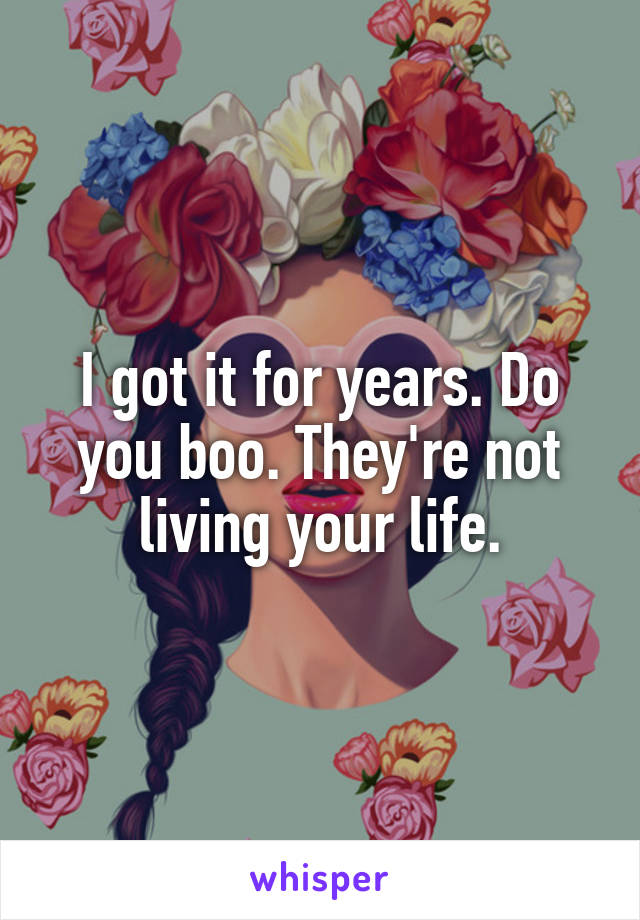 I got it for years. Do you boo. They're not living your life.