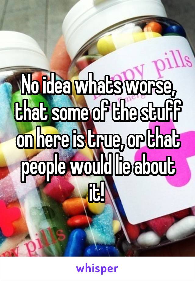 No idea whats worse, that some of the stuff on here is true, or that people would lie about it! 