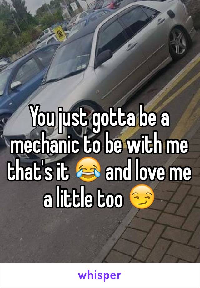 You just gotta be a mechanic to be with me that's it 😂 and love me a little too 😏