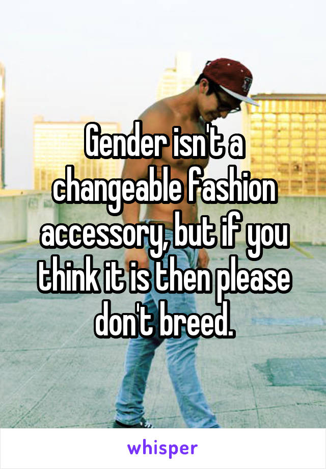 Gender isn't a changeable fashion accessory, but if you think it is then please don't breed.