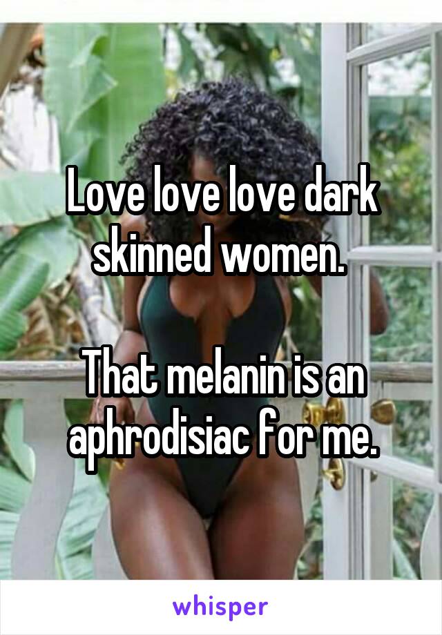 Love love love dark skinned women. 

That melanin is an aphrodisiac for me.