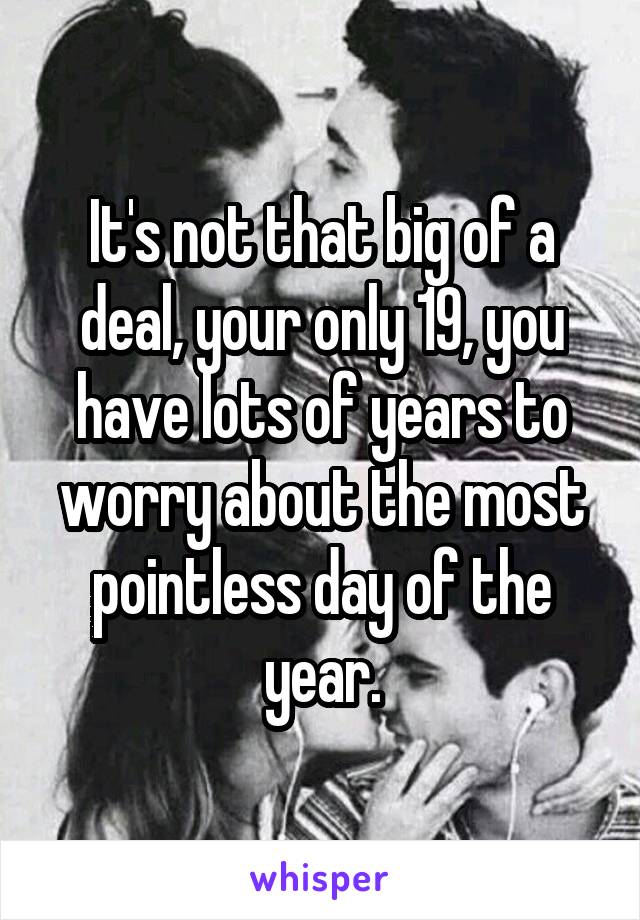 It's not that big of a deal, your only 19, you have lots of years to worry about the most pointless day of the year.