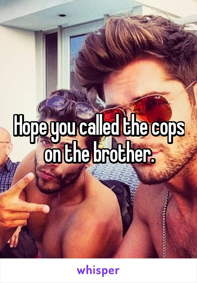 Hope you called the cops on the brother.