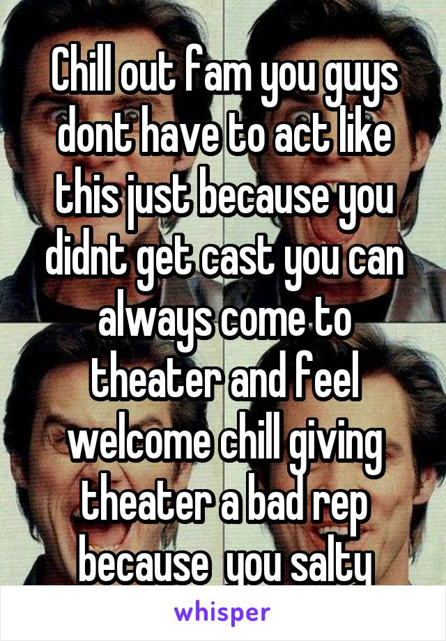 Chill out fam you guys dont have to act like this just because you didnt get cast you can always come to theater and feel welcome chill giving theater a bad rep because  you salty