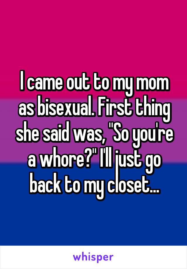 I came out to my mom as bisexual. First thing she said was, "So you're a whore?" I'll just go back to my closet...