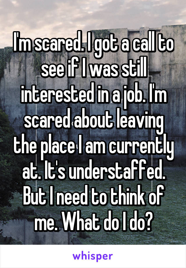I'm scared. I got a call to see if I was still interested in a job. I'm scared about leaving the place I am currently at. It's understaffed. But I need to think of me. What do I do?