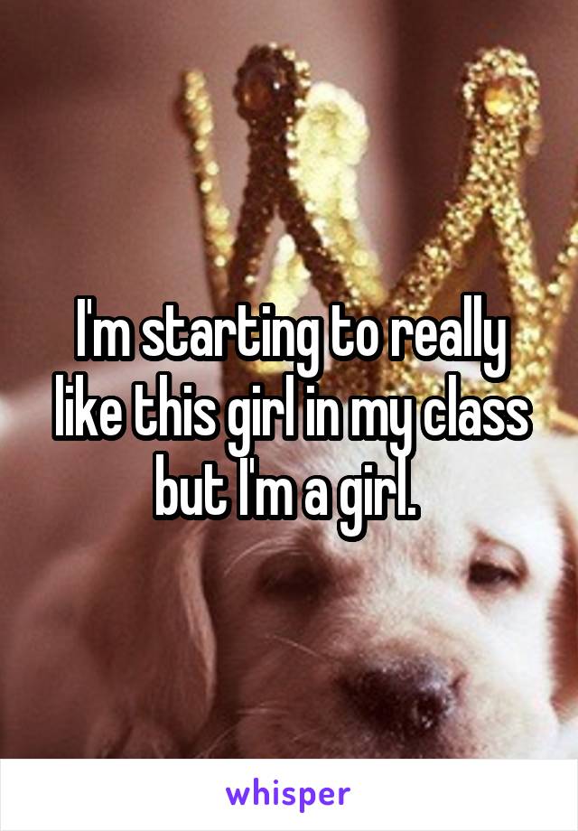 I'm starting to really like this girl in my class but I'm a girl. 