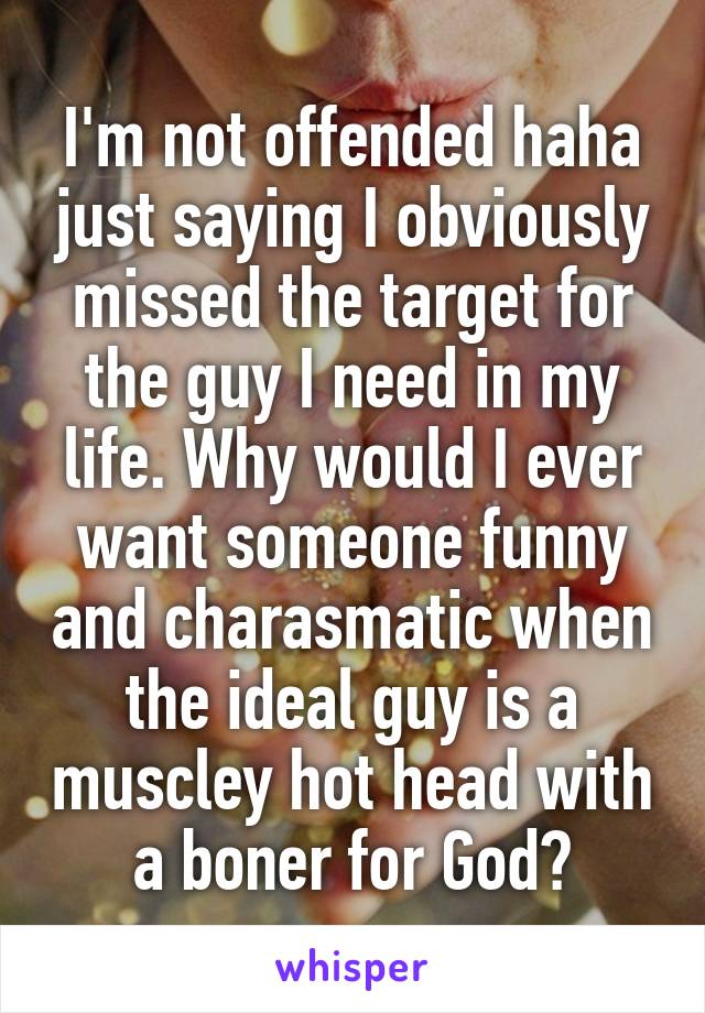 I'm not offended haha just saying I obviously missed the target for the guy I need in my life. Why would I ever want someone funny and charasmatic when the ideal guy is a muscley hot head with a boner for God?