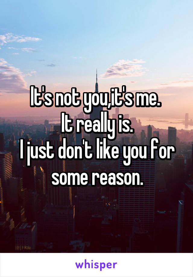 It's not you,it's me. 
It really is.
I just don't like you for some reason.