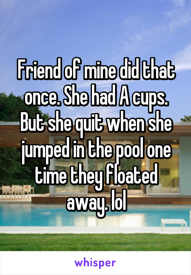 Friend of mine did that once. She had A cups. But she quit when she jumped in the pool one time they floated away. lol