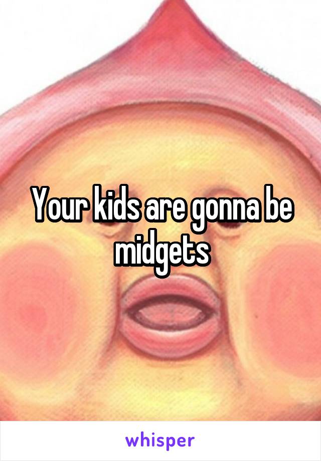 Your kids are gonna be midgets