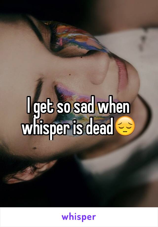 I get so sad when whisper is dead😔