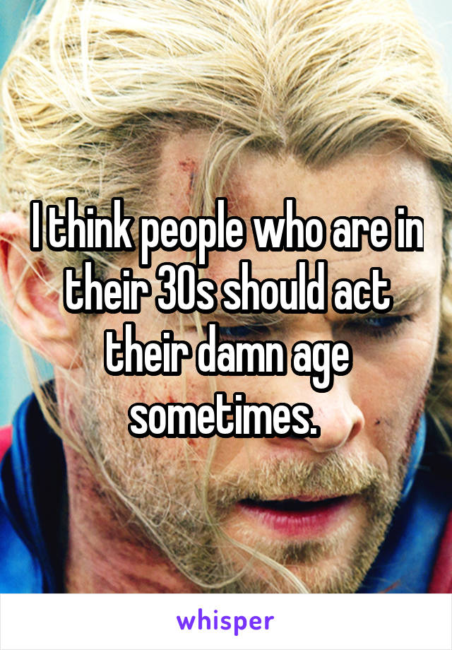 I think people who are in their 30s should act their damn age sometimes. 
