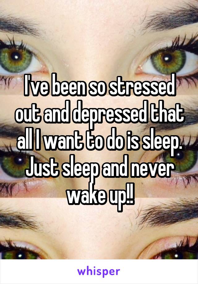 I've been so stressed out and depressed that all I want to do is sleep. Just sleep and never wake up!!