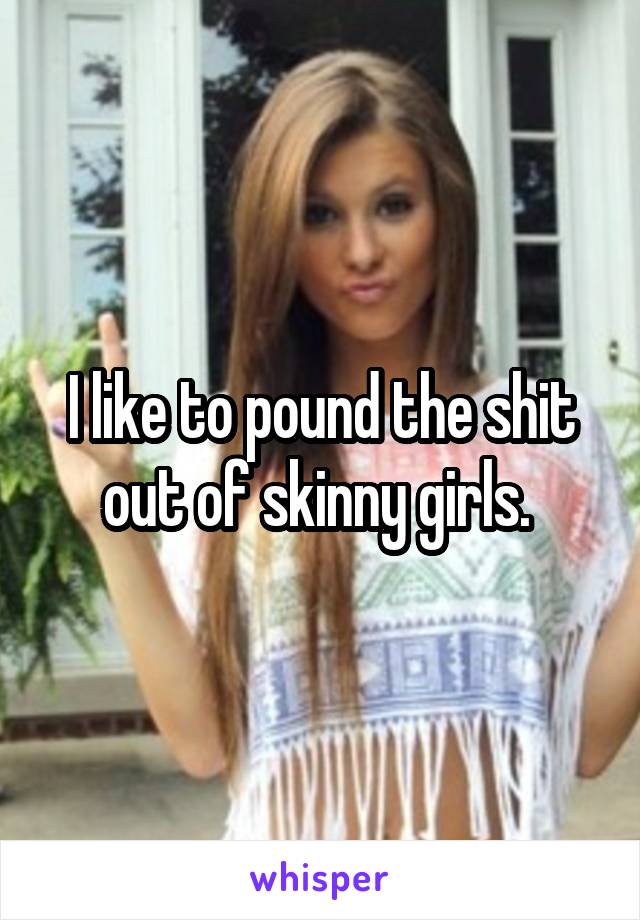 I like to pound the shit out of skinny girls. 