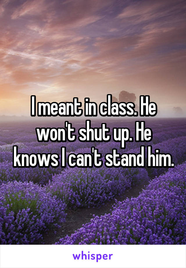 I meant in class. He won't shut up. He knows I can't stand him.