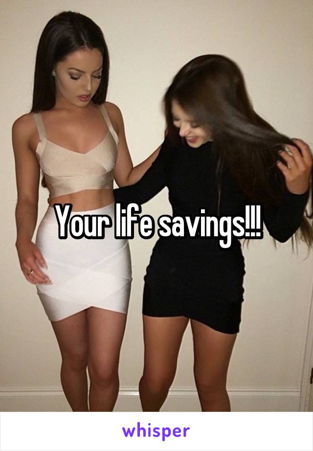Your life savings!!!
