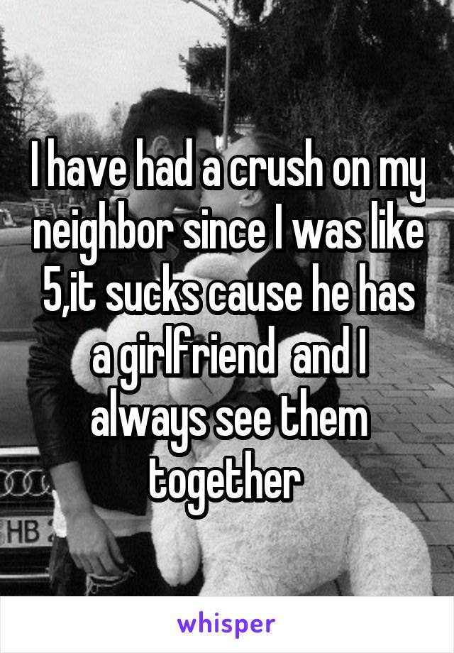 I have had a crush on my neighbor since I was like 5,it sucks cause he has a girlfriend  and I always see them together 