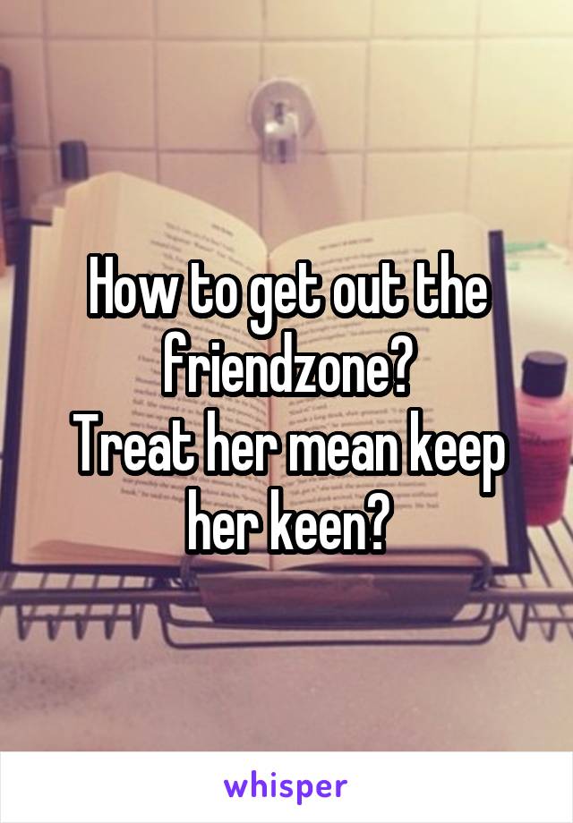 How to get out the friendzone?
Treat her mean keep her keen?