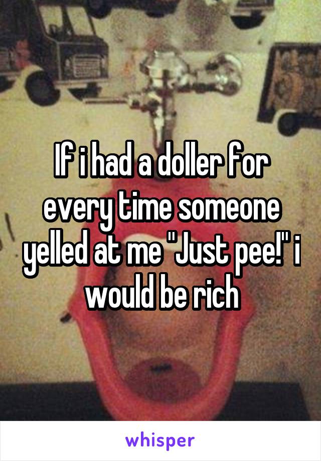 If i had a doller for every time someone yelled at me "Just pee!" i would be rich