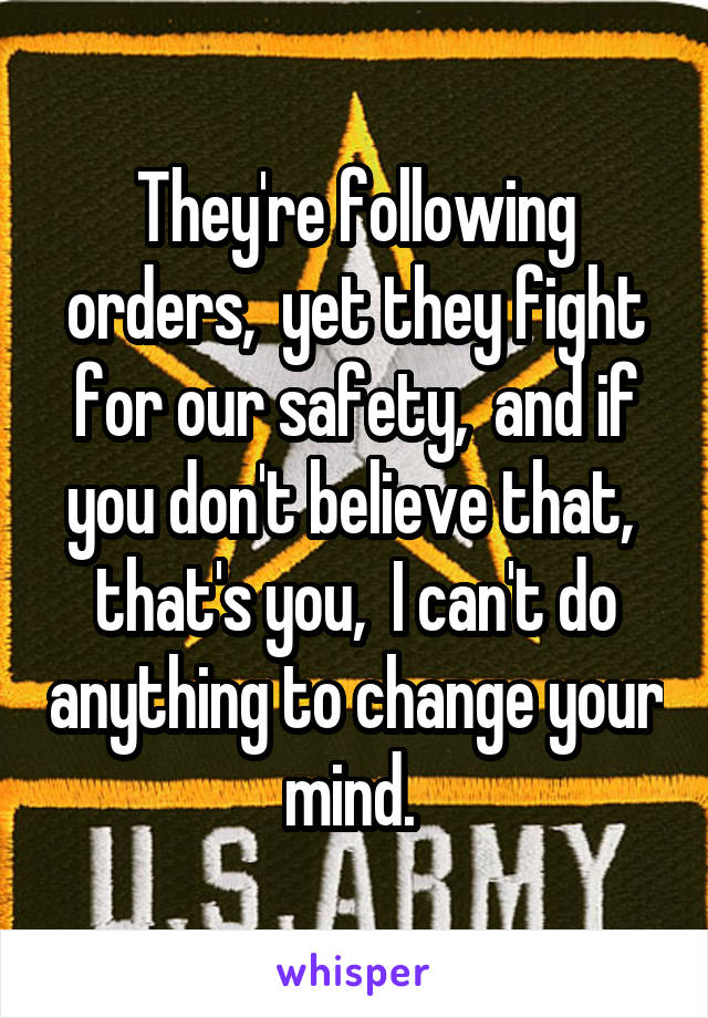 They're following orders,  yet they fight for our safety,  and if you don't believe that,  that's you,  I can't do anything to change your mind. 